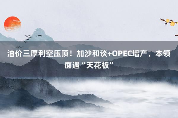 油价三厚利空压顶！加沙和谈+OPEC增产，本领面遇“天花板”